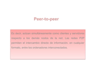 Peer-to-peer
Es decir, actúan simultáneamente como clientes y servidores
respecto a los demás nodos de la red. Las redes P2P
permiten el intercambio directo de información, en cualquier
formato, entre los ordenadores interconectados.
Es decir, actúan simultáneamente como clientes y servidores
respecto a los demás nodos de la red. Las redes P2P
permiten el intercambio directo de información, en cualquier
formato, entre los ordenadores interconectados.
 