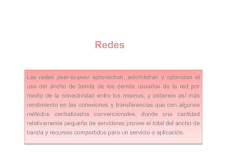 Redes
Las redes peer-to-peer aprovechan, administran y optimizan el
uso del ancho de banda de los demás usuarios de la red por
medio de la conectividad entre los mismos, y obtienen así más
rendimiento en las conexiones y transferencias que con algunos
métodos centralizados convencionales, donde una cantidad
relativamente pequeña de servidores provee el total del ancho de
banda y recursos compartidos para un servicio o aplicación.
Las redes peer-to-peer aprovechan, administran y optimizan el
uso del ancho de banda de los demás usuarios de la red por
medio de la conectividad entre los mismos, y obtienen así más
rendimiento en las conexiones y transferencias que con algunos
métodos centralizados convencionales, donde una cantidad
relativamente pequeña de servidores provee el total del ancho de
banda y recursos compartidos para un servicio o aplicación.
 