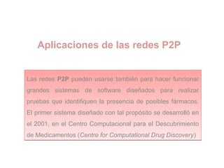 Aplicaciones de las redes P2P
Las redes P2P pueden usarse también para hacer funcionar
grandes sistemas de software diseñados para realizar
pruebas que identifiquen la presencia de posibles fármacos.
El primer sistema diseñado con tal propósito se desarrolló en
el 2001, en el Centro Computacional para el Descubrimiento
de Medicamentos (Centre for Computational Drug Discovery)
Las redes P2P pueden usarse también para hacer funcionar
grandes sistemas de software diseñados para realizar
pruebas que identifiquen la presencia de posibles fármacos.
El primer sistema diseñado con tal propósito se desarrolló en
el 2001, en el Centro Computacional para el Descubrimiento
de Medicamentos (Centre for Computational Drug Discovery)
 