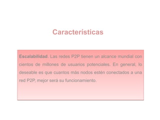 Características
Escalabilidad. Las redes P2P tienen un alcance mundial con
cientos de millones de usuarios potenciales. En general, lo
deseable es que cuantos más nodos estén conectados a una
red P2P, mejor será su funcionamiento.
Escalabilidad. Las redes P2P tienen un alcance mundial con
cientos de millones de usuarios potenciales. En general, lo
deseable es que cuantos más nodos estén conectados a una
red P2P, mejor será su funcionamiento.
 