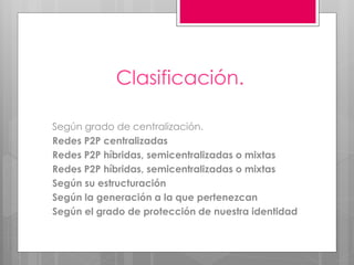 Clasificación.
Según grado de centralización.
Redes P2P centralizadas
Redes P2P híbridas, semicentralizadas o mixtas
Redes P2P híbridas, semicentralizadas o mixtas
Según su estructuración
Según la generación a la que pertenezcan
Según el grado de protección de nuestra identidad

 