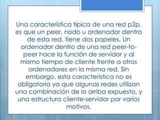 Una característica típica de una red p2p,
es que un peer, nodo u ordenador dentro
    de esta red, tiene dos papeles. Un
  ordenador dentro de una red peer-to-
   peer hace la función de servidor y al
  mismo tiempo de cliente frente a otros
     ordenadores en la misma red. Sin
    embargo, esta característica no es
 obligatoria ya que algunas redes utilizan
una combinación de lo arriba expuesto, y
 una estructura cliente-servidor por varios
                  motivos.
 