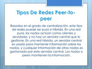 Tipos De Redes Peer-to-
              peer
Basados en el grado de centralización, este tipo
  de redes puede ser pura o híbrida. En una red
     pura, los nodos actúan como clientes y
  servidores, y no hay un servidor central que lo
 gestione. En una red híbrida, un servidor central
 es usado para mantener información sobre los
nodos, y cualquier información de otros nodos es
gestionado por este servidor central. Los nodos o
         peers mantienen la información.
 