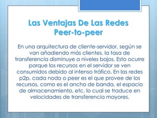 Las Ventajas De Las Redes
           Peer-to-peer
  En una arquitectura de cliente-servidor, según se
      van añadiendo más clientes, la tasa de
transferencia disminuye a niveles bajos. Esto ocurre
      porque los recursos en el servidor se ven
 consumidos debido al intenso tráfico. En las redes
   p2p, cada nodo o peer es el que provee de los
 recursos, como es el ancho de banda, el espacio
   de almacenamiento, etc. lo cual se traduce en
       velocidades de transferencia mayores.
 
