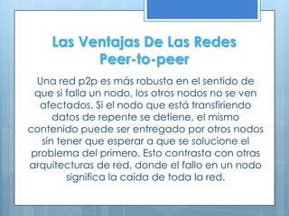 Las Ventajas De Las Redes
          Peer-to-peer
  Una red p2p es más robusta en el sentido de
 que si falla un nodo, los otros nodos no se ven
   afectados. Si el nodo que está transfiriendo
      datos de repente se detiene, el mismo
contenido puede ser entregado por otros nodos
   sin tener que esperar a que se solucione el
 problema del primero. Esto contrasta con otras
arquitecturas de red, donde el fallo en un nodo
         significa la caída de toda la red.
 
