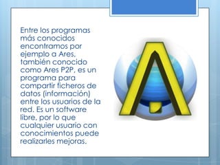 Entre los programas
más conocidos
encontramos por
ejemplo a Ares,
también conocido
como Ares P2P, es un
programa para
compartir ficheros de
datos (información)
entre los usuarios de la
red. Es un software
libre, por lo que
cualquier usuario con
conocimientos puede
realizarles mejoras.
 