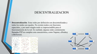 DESCENTRALIZACION
• Descentralización. Estas redes por definición son descentralizadas y
todos los nodos son iguales. No existen nodos con funciones
especiales, y por tanto ningún nodo es imprescindible para el
funcionamiento de la red. En realidad, algunas redes comúnmente
llamadas P2P no cumplen esta característica, como Napster, eDonkey
o BitTorrent.
 