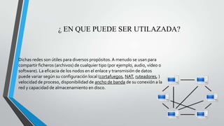¿ EN QUE PUEDE SER UTILAZADA?
Dichas redes son útiles para diversos propósitos.A menudo se usan para
compartir ficheros (archivos) de cualquier tipo (por ejemplo, audio, vídeo o
software). La eficacia de los nodos en el enlace y transmisión de datos
puede variar según su configuración local (cortafuegos, NAT, ruteadores, )
velocidad de proceso, disponibilidad de ancho de banda de su conexión a la
red y capacidad de almacenamiento en disco.
 