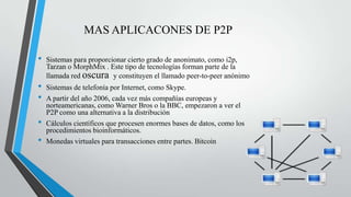 MAS APLICACONES DE P2P
• Sistemas para proporcionar cierto grado de anonimato, como i2p,
Tarzan o MorphMix . Este tipo de tecnologías forman parte de la
llamada red oscura y constituyen el llamado peer-to-peer anónimo
• Sistemas de telefonía por Internet, como Skype.
• A partir del año 2006, cada vez más compañías europeas y
norteamericanas, como Warner Bros o la BBC, empezaron a ver el
P2P como una alternativa a la distribución
• Cálculos científicos que procesen enormes bases de datos, como los
procedimientos bioinformáticos.
• Monedas virtuales para transacciones entre partes. Bitcoin
 