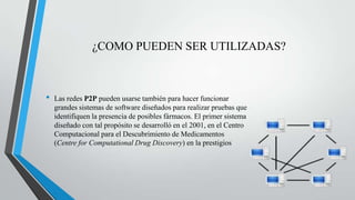 ¿COMO PUEDEN SER UTILIZADAS?
• Las redes P2P pueden usarse también para hacer funcionar
grandes sistemas de software diseñados para realizar pruebas que
identifiquen la presencia de posibles fármacos. El primer sistema
diseñado con tal propósito se desarrolló en el 2001, en el Centro
Computacional para el Descubrimiento de Medicamentos
(Centre for Computational Drug Discovery) en la prestigios
 