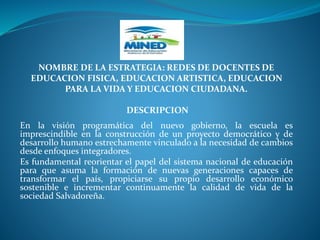 NOMBRE DE LA ESTRATEGIA: REDES DE DOCENTES DE
EDUCACION FISICA, EDUCACION ARTISTICA, EDUCACION
PARA LA VIDA Y EDUCACION CIUDADANA.
DESCRIPCION
En la visión programática del nuevo gobierno, la escuela es
imprescindible en la construcción de un proyecto democrático y de
desarrollo humano estrechamente vinculado a la necesidad de cambios
desde enfoques integradores.
Es fundamental reorientar el papel del sistema nacional de educación
para que asuma la formación de nuevas generaciones capaces de
transformar el país, propiciarse su propio desarrollo económico
sostenible e incrementar continuamente la calidad de vida de la
sociedad Salvadoreña.
 