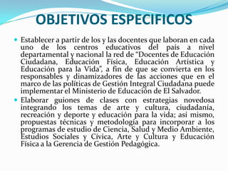 OBJETIVOS ESPECIFICOSEstablecer a partir de los y las docentes que laboran en cada uno de los centros educativos del país a nivel departamental y nacional la red de “Docentes de Educación Ciudadana, Educación Física, Educación Artística y Educación para la Vida”, a fin de que se convierta en los responsables y dinamizadores de las acciones que en el marco de las políticas de Gestión Integral Ciudadana puede implementar el Ministerio de Educación de El Salvador.Elaborar guiones de clases con estrategias novedosa integrando los temas de arte y cultura, ciudadanía, recreación y deporte y educación para la vida; así mismo, propuestas técnicas y metodología para incorporar a los programas de estudio de Ciencia, Salud y Medio Ambiente, Estudios Sociales y Cívica, Arte y Cultura y Educación Física a la Gerencia de Gestión Pedagógica.