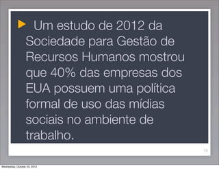Um estudo de 2012 da
Sociedade para Gestão de
Recursos Humanos mostrou
que 40% das empresas dos
EUA possuem uma política
formal de uso das mídias
sociais no ambiente de
trabalho.
19

Wednesday, October 23, 2013

 