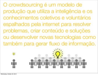 O crowdsourcing é um modelo de
produção que utiliza a inteligência e os
conhecimentos coletivos e voluntários
espalhados pela internet para resolver
problemas, criar conteúdo e soluções
ou desenvolver novas tecnologias como
também para gerar ﬂuxo de informação.

23
Wednesday, October 23, 2013

 