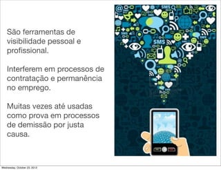 São ferramentas de
visibilidade pessoal e
proﬁssional.
Interferem em processos de
contratação e permanência
no emprego.
Muitas vezes até usadas
como prova em processos
de demissão por justa
causa.

Wednesday, October 23, 2013

 