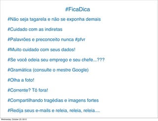 #FicaDica
#Não seja tagarela e não se exponha demais
#Cuidado com as indiretas
#Palavrões e preconceito nunca #pfvr
#Muito cuidado com seus dados!
#Se você odeia seu emprego e seu chefe...???
#Gramática (consulte o mestre Google)
#Olha a foto!
#Corrente? Tô fora!
#Compartilhando tragédias e imagens fortes
#Redija seus e-mails e releia, releia, releia....
Wednesday, October 23, 2013

 