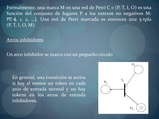 Formalmente, una marca M en una red de Petri C = (P, T, I, O) es una
función del conjunto de lugares P a los enteros no negativos M:
Pᴨ{ 1, 2, …}. Una red de Petri marcada es entonces una 5-tpla
    0,
(P, T, I, O, M)


Arcos inhibidores


Un arco inhibidor se marca con un pequeño círculo



  En general, una transición se activa
  si hay al menos un token en cada
  arco de entrada normal y no hay
  tokens en los arcos de entrada
  inhibidores.
 
