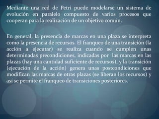 Mediante una red de Petri puede modelarse un sistema de
evolución en paralelo compuesto de varios procesos que
cooperan para la realización de un objetivo común.

En general, la presencia de marcas en una plaza se interpreta
como la presencia de recursos. El franqueo de una transición (la
acción a ejecutar) se realiza cuando se cumplen unas
determinadas precondiciones, indicadas por las marcas en las
plazas (hay una cantidad suficiente de recursos), y la transición
(ejecución de la acción) genera unas postcondiciones que
modifican las marcas de otras plazas (se liberan los recursos) y
así se permite el franqueo de transiciones posteriores.
 