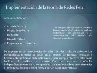 Implementación de la teoría de Redes Petri

Áreas de aplicación :


 Análisis de datos                     * Es cualquier serie de técnicas que trate
 Diseño de software                    la construcción y/o el análisis de modelos
                                        matemáticos que contribuyen a la
 Fiabilidad                            automatización del desarrollo de
                                        sistemas informáticos.
 Flujo de trabajo
 Programación concurrente


Se emplean en las metodologías formales* de desarrollo de software. Las
metodologías formales se basan en el empleo de técnicas, lenguajes y
herramientas definidos matemáticamente para cumplir objetivos tales como
facilitar el análisis y construcción de sistemas confiables
independientemente de su complejidad, delatando posibles inconsistencias
o ambigüedades que de otra forma podrían pasar inadvertidas.
 