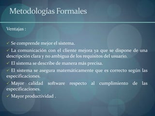 Metodologías Formales

Ventajas :


 Se comprende mejor el sistema.
 La comunicación con el cliente mejora ya que se dispone de una
descripción clara y no ambigua de los requisitos del usuario.
 El sistema se describe de manera más precisa.
 El sistema se asegura matemáticamente que es correcto según las
especificaciones.
 Mayor    calidad software respecto al cumplimiento de las
especificaciones.
 Mayor productividad .
 