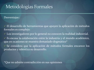 Metodologías Formales

Desventajas :


 El desarrollo de herramientas que apoyen la aplicación de métodos
formales es complejo.
 Los investigadores por lo general no conocen la realidad industrial.
 Es escasa la colaboración entre la industria y el mundo académico,
que en ocasiones se muestra demasiado dogmático*
 Se considera que la aplicación de métodos formales encarece los
productos y ralentiza su desarrollo.



*Que no admite contradicción en sus opiniones
 
