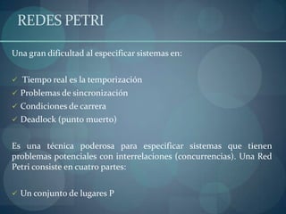 REDES PETRI

Una gran dificultad al especificar sistemas en:


 Tiempo real es la temporización
 Problemas de sincronización
 Condiciones de carrera
 Deadlock (punto muerto)


Es una técnica poderosa para especificar sistemas que tienen
problemas potenciales con interrelaciones (concurrencias). Una Red
Petri consiste en cuatro partes:


 Un conjunto de lugares P
 
