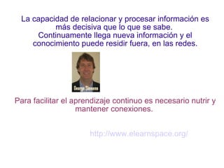 La capacidad de relacionar y procesar información es más decisiva que lo que se sabe.  Continuamente llega nueva información y el conocimiento puede residir fuera, en las redes. Para facilitar el aprendizaje continuo es necesario nutrir y mantener conexiones.  http://www.elearnspace.org/ 
