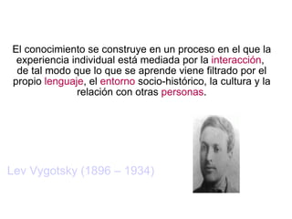 El conocimiento se construye en un proceso en el que la experiencia individual está mediada por la  interacción ,  de tal modo que lo que se aprende viene filtrado por el propio  lenguaje , el  entorno  socio-histórico, la cultura y la relación con otras  personas . Lev Vygotsky (1896 – 1934) 