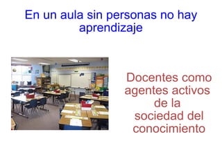 En un aula sin personas no hay aprendizaje Docentes como agentes activos  de la  sociedad del conocimiento 