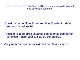 Boyd y Ellison (2007)   definen SRS como un servicio de Internet que permite a usuarios: Construir un perfil público o semi-público dentro de un entorno de red social. Articular lista de otros usuarios con quienes comparten conexión (hacer pública lista de contactos). Ver y recorrer lista de conexiones de otros usuarios. 
