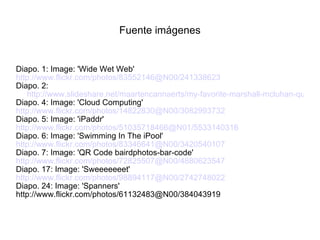 Fuente imágenes Diapo. 1: Image: 'Wide Wet Web' http://www.flickr.com/photos/83552146@N00/241338623 Diapo. 2:  http://www.slideshare.net/maartencannaerts/my-favorite-marshall-mcluhan-quotes Diapo. 4: Image: 'Cloud Computing' http://www.flickr.com/photos/14822830@N00/3082993732 Diapo. 5: Image: 'iPaddr' http://www.flickr.com/photos/51035718466@N01/5533140316 Diapo. 6: Image: 'Swimming In The iPool' http://www.flickr.com/photos/83346641@N00/3420540107 Diapo. 7: Image: 'QR Code bairdphotos-bar-code' http://www.flickr.com/photos/72825507@N00/4880623547 Diapo. 17: Image: 'Sweeeeeeet' http://www.flickr.com/photos/98894117@N00/2742748022 Diapo. 24: Image: 'Spanners' http://www.flickr.com/photos/61132483@N00/384043919 