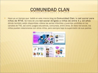 Hace ya un tiempo que  hablé en este mismo blog de  Comunidad Clan , la  red social para niños de RTVE . Se trata de una  red social dirigida a niños de entre 5 y 10 años  dónde también están disponibles   vídeos las series infantiles y juveniles   emitidas en los canales de TVE, así como   juegos educativos, concursos, entre otros. En ésta red social, los niños pueden relacionarse con otros niños, pero siempre bajo la supervisión de sus padres. 
