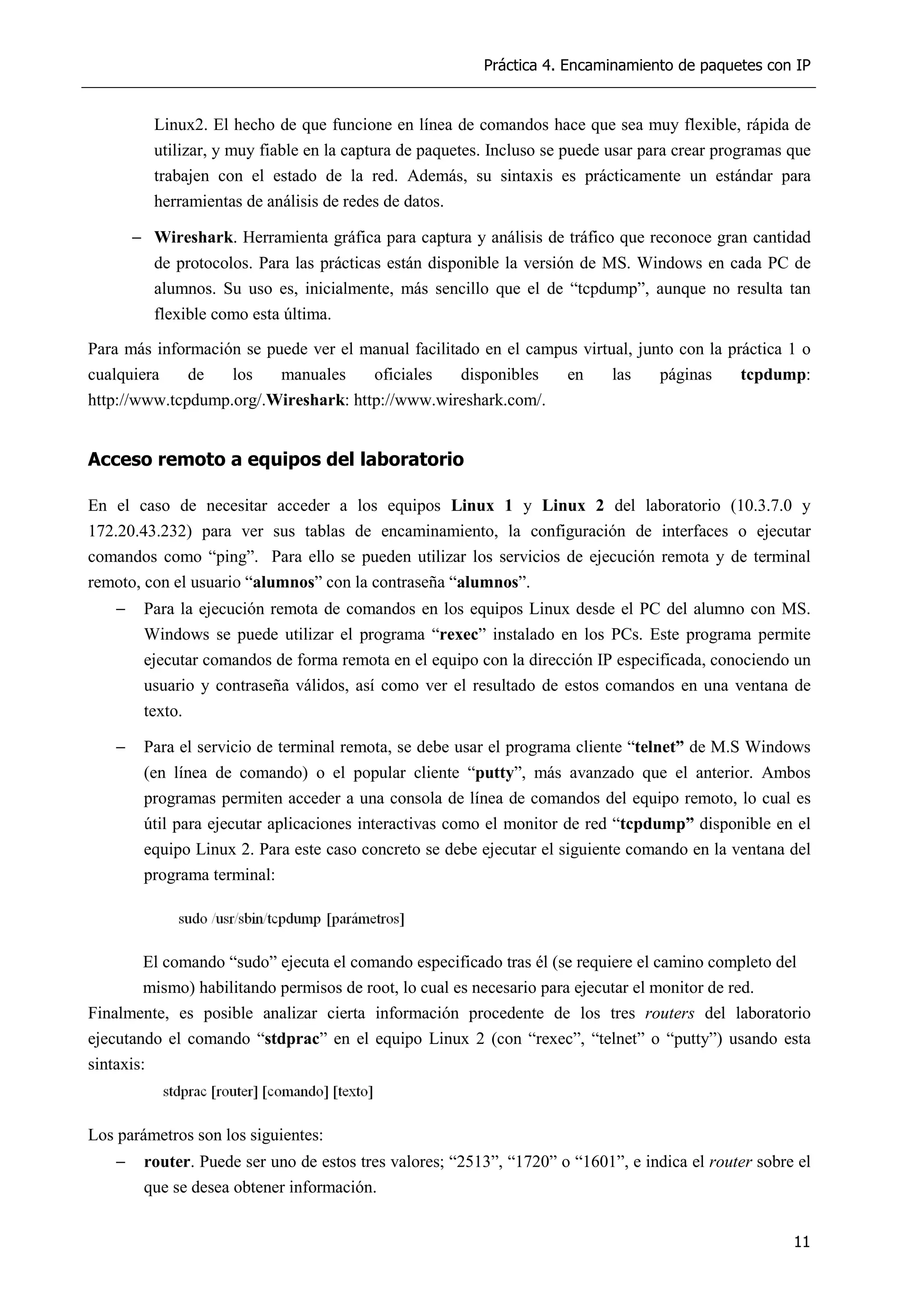 Práctica 4. Encaminamiento de paquetes con IP
11
Linux2. El hecho de que funcione en línea de comandos hace que sea muy flexible, rápida de
utilizar, y muy fiable en la captura de paquetes. Incluso se puede usar para crear programas que
trabajen con el estado de la red. Además, su sintaxis es prácticamente un estándar para
herramientas de análisis de redes de datos.
− Wireshark. Herramienta gráfica para captura y análisis de tráfico que reconoce gran cantidad
de protocolos. Para las prácticas están disponible la versión de MS. Windows en cada PC de
alumnos. Su uso es, inicialmente, más sencillo que el de “tcpdump”, aunque no resulta tan
flexible como esta última.
Para más información se puede ver el manual facilitado en el campus virtual, junto con la práctica 1 o
cualquiera de los manuales oficiales disponibles en las páginas tcpdump:
http://www.tcpdump.org/.Wireshark: http://www.wireshark.com/.
Acceso remoto a equipos del laboratorio
En el caso de necesitar acceder a los equipos Linux 1 y Linux 2 del laboratorio (10.3.7.0 y
172.20.43.232) para ver sus tablas de encaminamiento, la configuración de interfaces o ejecutar
comandos como “ping”. Para ello se pueden utilizar los servicios de ejecución remota y de terminal
remoto, con el usuario “alumnos” con la contraseña “alumnos”.
− Para la ejecución remota de comandos en los equipos Linux desde el PC del alumno con MS.
Windows se puede utilizar el programa “rexec” instalado en los PCs. Este programa permite
ejecutar comandos de forma remota en el equipo con la dirección IP especificada, conociendo un
usuario y contraseña válidos, así como ver el resultado de estos comandos en una ventana de
texto.
− Para el servicio de terminal remota, se debe usar el programa cliente “telnet” de M.S Windows
(en línea de comando) o el popular cliente “putty”, más avanzado que el anterior. Ambos
programas permiten acceder a una consola de línea de comandos del equipo remoto, lo cual es
útil para ejecutar aplicaciones interactivas como el monitor de red “tcpdump” disponible en el
equipo Linux 2. Para este caso concreto se debe ejecutar el siguiente comando en la ventana del
programa terminal:
El comando “sudo” ejecuta el comando especificado tras él (se requiere el camino completo del
mismo) habilitando permisos de root, lo cual es necesario para ejecutar el monitor de red.
Finalmente, es posible analizar cierta información procedente de los tres routers del laboratorio
ejecutando el comando “stdprac” en el equipo Linux 2 (con “rexec”, “telnet” o “putty”) usando esta
sintaxis:
Los parámetros son los siguientes:
− router. Puede ser uno de estos tres valores; “2513”, “1720” o “1601”, e indica el router sobre el
que se desea obtener información.
 
