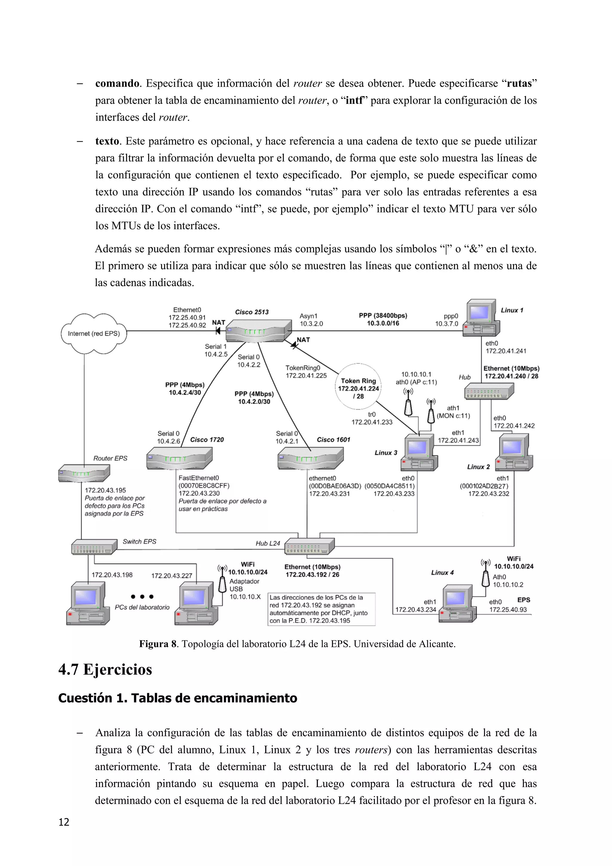12
− comando. Especifica que información del router se desea obtener. Puede especificarse “rutas”
para obtener la tabla de encaminamiento del router, o “intf” para explorar la configuración de los
interfaces del router.
− texto. Este parámetro es opcional, y hace referencia a una cadena de texto que se puede utilizar
para filtrar la información devuelta por el comando, de forma que este solo muestra las líneas de
la configuración que contienen el texto especificado. Por ejemplo, se puede especificar como
texto una dirección IP usando los comandos “rutas” para ver solo las entradas referentes a esa
dirección IP. Con el comando “intf”, se puede, por ejemplo” indicar el texto MTU para ver sólo
los MTUs de los interfaces.
Además se pueden formar expresiones más complejas usando los símbolos “|” o “&” en el texto.
El primero se utiliza para indicar que sólo se muestren las líneas que contienen al menos una de
las cadenas indicadas.
Figura 8. Topología del laboratorio L24 de la EPS. Universidad de Alicante.
4.7 Ejercicios
Cuestión 1. Tablas de encaminamiento
− Analiza la configuración de las tablas de encaminamiento de distintos equipos de la red de la
figura 8 (PC del alumno, Linux 1, Linux 2 y los tres routers) con las herramientas descritas
anteriormente. Trata de determinar la estructura de la red del laboratorio L24 con esa
información pintando su esquema en papel. Luego compara la estructura de red que has
determinado con el esquema de la red del laboratorio L24 facilitado por el profesor en la figura 8.
 