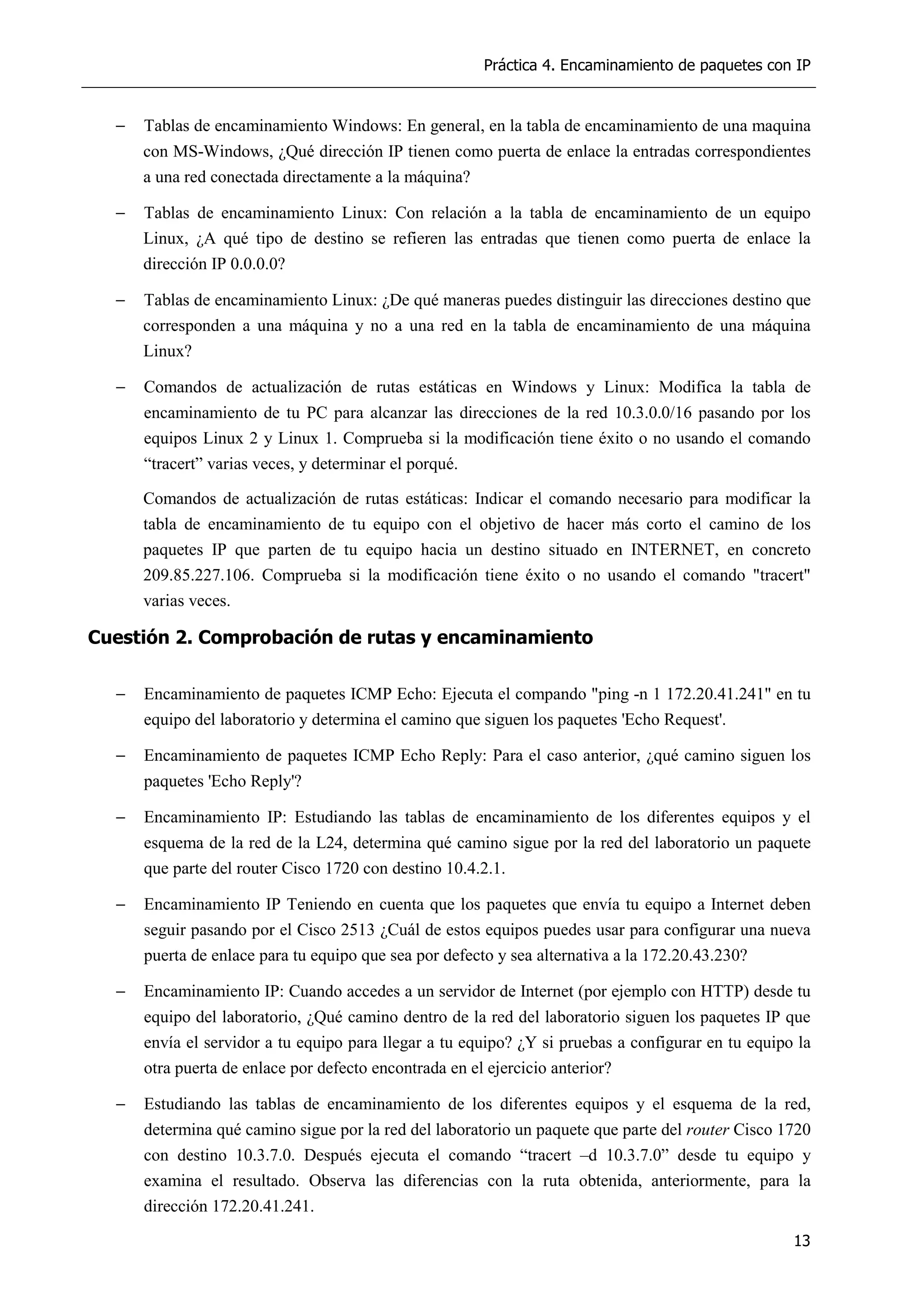 Práctica 4. Encaminamiento de paquetes con IP
13
− Tablas de encaminamiento Windows: En general, en la tabla de encaminamiento de una maquina
con MS-Windows, ¿Qué dirección IP tienen como puerta de enlace la entradas correspondientes
a una red conectada directamente a la máquina?
− Tablas de encaminamiento Linux: Con relación a la tabla de encaminamiento de un equipo
Linux, ¿A qué tipo de destino se refieren las entradas que tienen como puerta de enlace la
dirección IP 0.0.0.0?
− Tablas de encaminamiento Linux: ¿De qué maneras puedes distinguir las direcciones destino que
corresponden a una máquina y no a una red en la tabla de encaminamiento de una máquina
Linux?
− Comandos de actualización de rutas estáticas en Windows y Linux: Modifica la tabla de
encaminamiento de tu PC para alcanzar las direcciones de la red 10.3.0.0/16 pasando por los
equipos Linux 2 y Linux 1. Comprueba si la modificación tiene éxito o no usando el comando
“tracert” varias veces, y determinar el porqué.
Comandos de actualización de rutas estáticas: Indicar el comando necesario para modificar la
tabla de encaminamiento de tu equipo con el objetivo de hacer más corto el camino de los
paquetes IP que parten de tu equipo hacia un destino situado en INTERNET, en concreto
209.85.227.106. Comprueba si la modificación tiene éxito o no usando el comando "tracert"
varias veces.
Cuestión 2. Comprobación de rutas y encaminamiento
− Encaminamiento de paquetes ICMP Echo: Ejecuta el compando "ping -n 1 172.20.41.241" en tu
equipo del laboratorio y determina el camino que siguen los paquetes 'Echo Request'.
− Encaminamiento de paquetes ICMP Echo Reply: Para el caso anterior, ¿qué camino siguen los
paquetes 'Echo Reply'?
− Encaminamiento IP: Estudiando las tablas de encaminamiento de los diferentes equipos y el
esquema de la red de la L24, determina qué camino sigue por la red del laboratorio un paquete
que parte del router Cisco 1720 con destino 10.4.2.1.
− Encaminamiento IP Teniendo en cuenta que los paquetes que envía tu equipo a Internet deben
seguir pasando por el Cisco 2513 ¿Cuál de estos equipos puedes usar para configurar una nueva
puerta de enlace para tu equipo que sea por defecto y sea alternativa a la 172.20.43.230?
− Encaminamiento IP: Cuando accedes a un servidor de Internet (por ejemplo con HTTP) desde tu
equipo del laboratorio, ¿Qué camino dentro de la red del laboratorio siguen los paquetes IP que
envía el servidor a tu equipo para llegar a tu equipo? ¿Y si pruebas a configurar en tu equipo la
otra puerta de enlace por defecto encontrada en el ejercicio anterior?
− Estudiando las tablas de encaminamiento de los diferentes equipos y el esquema de la red,
determina qué camino sigue por la red del laboratorio un paquete que parte del router Cisco 1720
con destino 10.3.7.0. Después ejecuta el comando “tracert –d 10.3.7.0” desde tu equipo y
examina el resultado. Observa las diferencias con la ruta obtenida, anteriormente, para la
dirección 172.20.41.241.
 