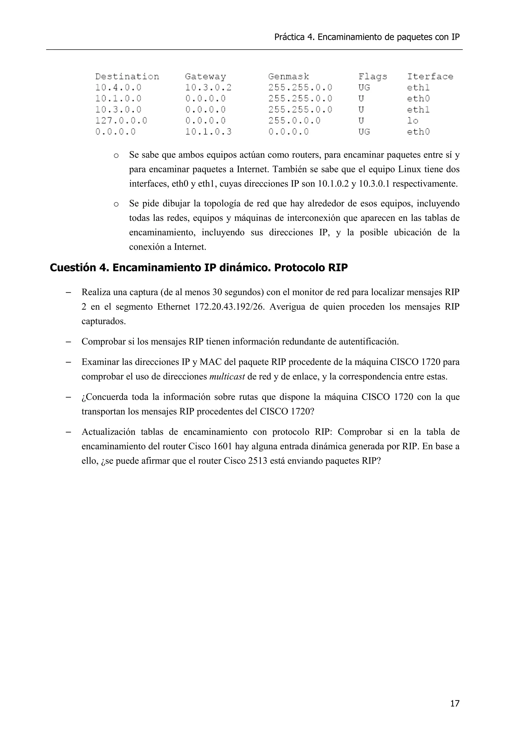 Práctica 4. Encaminamiento de paquetes con IP
17
o Se sabe que ambos equipos actúan como routers, para encaminar paquetes entre sí y
para encaminar paquetes a Internet. También se sabe que el equipo Linux tiene dos
interfaces, eth0 y eth1, cuyas direcciones IP son 10.1.0.2 y 10.3.0.1 respectivamente.
o Se pide dibujar la topología de red que hay alrededor de esos equipos, incluyendo
todas las redes, equipos y máquinas de interconexión que aparecen en las tablas de
encaminamiento, incluyendo sus direcciones IP, y la posible ubicación de la
conexión a Internet.
Cuestión 4. Encaminamiento IP dinámico. Protocolo RIP
− Realiza una captura (de al menos 30 segundos) con el monitor de red para localizar mensajes RIP
2 en el segmento Ethernet 172.20.43.192/26. Averigua de quien proceden los mensajes RIP
capturados.
− Comprobar si los mensajes RIP tienen información redundante de autentificación.
− Examinar las direcciones IP y MAC del paquete RIP procedente de la máquina CISCO 1720 para
comprobar el uso de direcciones multicast de red y de enlace, y la correspondencia entre estas.
− ¿Concuerda toda la información sobre rutas que dispone la máquina CISCO 1720 con la que
transportan los mensajes RIP procedentes del CISCO 1720?
− Actualización tablas de encaminamiento con protocolo RIP: Comprobar si en la tabla de
encaminamiento del router Cisco 1601 hay alguna entrada dinámica generada por RIP. En base a
ello, ¿se puede afirmar que el router Cisco 2513 está enviando paquetes RIP?
 