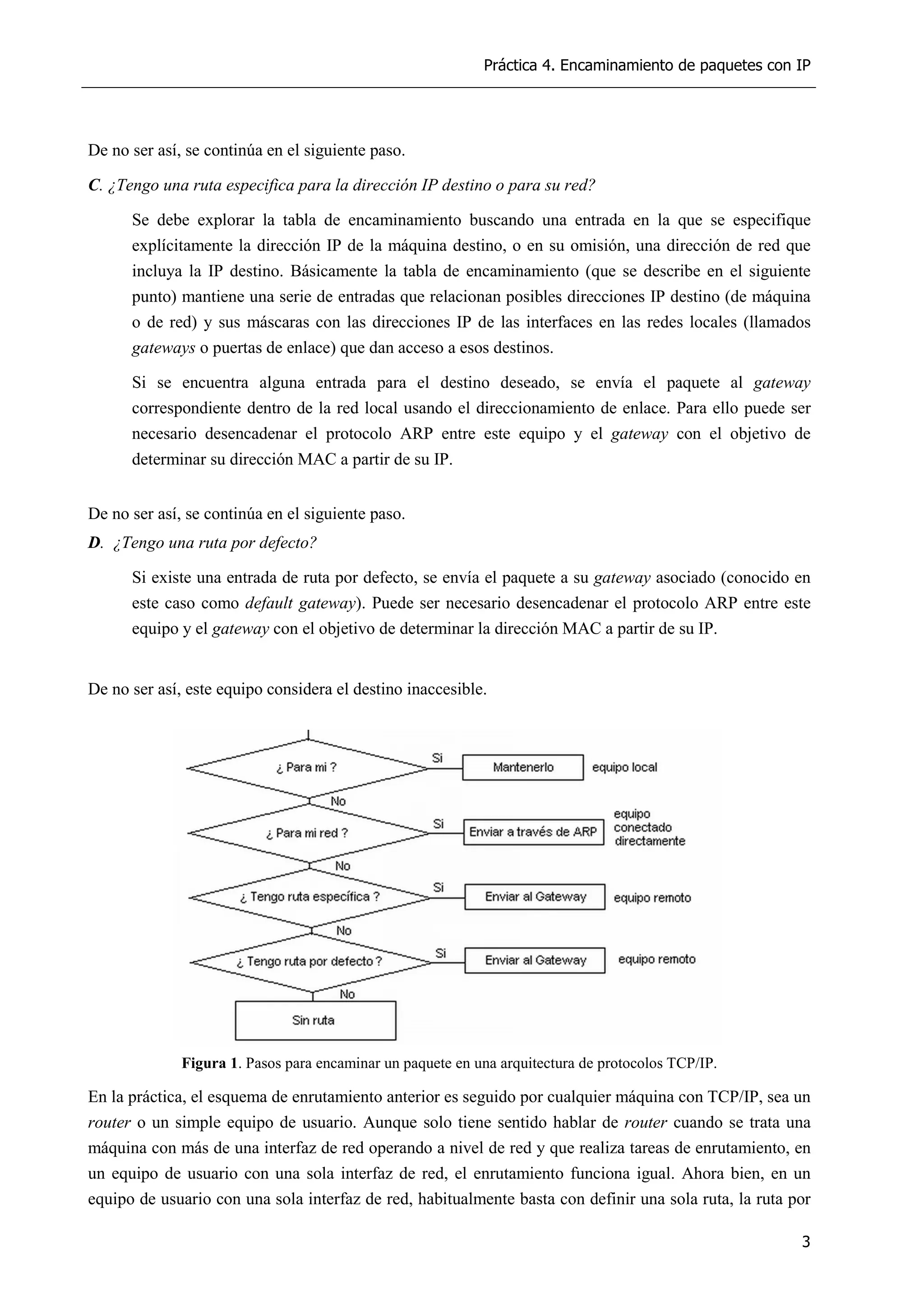 Práctica 4. Encaminamiento de paquetes con IP
3
De no ser así, se continúa en el siguiente paso.
C. ¿Tengo una ruta especifica para la dirección IP destino o para su red?
Se debe explorar la tabla de encaminamiento buscando una entrada en la que se especifique
explícitamente la dirección IP de la máquina destino, o en su omisión, una dirección de red que
incluya la IP destino. Básicamente la tabla de encaminamiento (que se describe en el siguiente
punto) mantiene una serie de entradas que relacionan posibles direcciones IP destino (de máquina
o de red) y sus máscaras con las direcciones IP de las interfaces en las redes locales (llamados
gateways o puertas de enlace) que dan acceso a esos destinos.
Si se encuentra alguna entrada para el destino deseado, se envía el paquete al gateway
correspondiente dentro de la red local usando el direccionamiento de enlace. Para ello puede ser
necesario desencadenar el protocolo ARP entre este equipo y el gateway con el objetivo de
determinar su dirección MAC a partir de su IP.
De no ser así, se continúa en el siguiente paso.
D. ¿Tengo una ruta por defecto?
Si existe una entrada de ruta por defecto, se envía el paquete a su gateway asociado (conocido en
este caso como default gateway). Puede ser necesario desencadenar el protocolo ARP entre este
equipo y el gateway con el objetivo de determinar la dirección MAC a partir de su IP.
De no ser así, este equipo considera el destino inaccesible.
Figura 1. Pasos para encaminar un paquete en una arquitectura de protocolos TCP/IP.
En la práctica, el esquema de enrutamiento anterior es seguido por cualquier máquina con TCP/IP, sea un
router o un simple equipo de usuario. Aunque solo tiene sentido hablar de router cuando se trata una
máquina con más de una interfaz de red operando a nivel de red y que realiza tareas de enrutamiento, en
un equipo de usuario con una sola interfaz de red, el enrutamiento funciona igual. Ahora bien, en un
equipo de usuario con una sola interfaz de red, habitualmente basta con definir una sola ruta, la ruta por
 