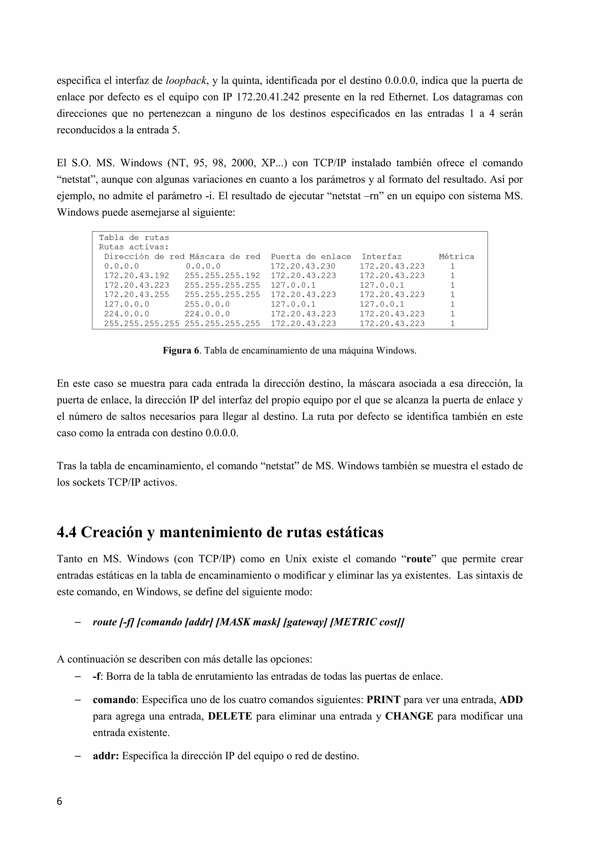 6
especifica el interfaz de loopback, y la quinta, identificada por el destino 0.0.0.0, indica que la puerta de
enlace por defecto es el equipo con IP 172.20.41.242 presente en la red Ethernet. Los datagramas con
direcciones que no pertenezcan a ninguno de los destinos especificados en las entradas 1 a 4 serán
reconducidos a la entrada 5.
El S.O. MS. Windows (NT, 95, 98, 2000, XP...) con TCP/IP instalado también ofrece el comando
“netstat”, aunque con algunas variaciones en cuanto a los parámetros y al formato del resultado. Así por
ejemplo, no admite el parámetro -i. El resultado de ejecutar “netstat –rn” en un equipo con sistema MS.
Windows puede asemejarse al siguiente:
Figura 6. Tabla de encaminamiento de una máquina Windows.
En este caso se muestra para cada entrada la dirección destino, la máscara asociada a esa dirección, la
puerta de enlace, la dirección IP del interfaz del propio equipo por el que se alcanza la puerta de enlace y
el número de saltos necesarios para llegar al destino. La ruta por defecto se identifica también en este
caso como la entrada con destino 0.0.0.0.
Tras la tabla de encaminamiento, el comando “netstat” de MS. Windows también se muestra el estado de
los sockets TCP/IP activos.
4.4 Creación y mantenimiento de rutas estáticas
Tanto en MS. Windows (con TCP/IP) como en Unix existe el comando “route” que permite crear
entradas estáticas en la tabla de encaminamiento o modificar y eliminar las ya existentes. Las sintaxis de
este comando, en Windows, se define del siguiente modo:
− route [-f] [comando [addr] [MASK mask] [gateway] [METRIC cost]]
A continuación se describen con más detalle las opciones:
− -f: Borra de la tabla de enrutamiento las entradas de todas las puertas de enlace.
− comando: Especifica uno de los cuatro comandos siguientes: PRI5T para ver una entrada, ADD
para agrega una entrada, DELETE para eliminar una entrada y CHA5GE para modificar una
entrada existente.
− addr: Especifica la dirección IP del equipo o red de destino.
 