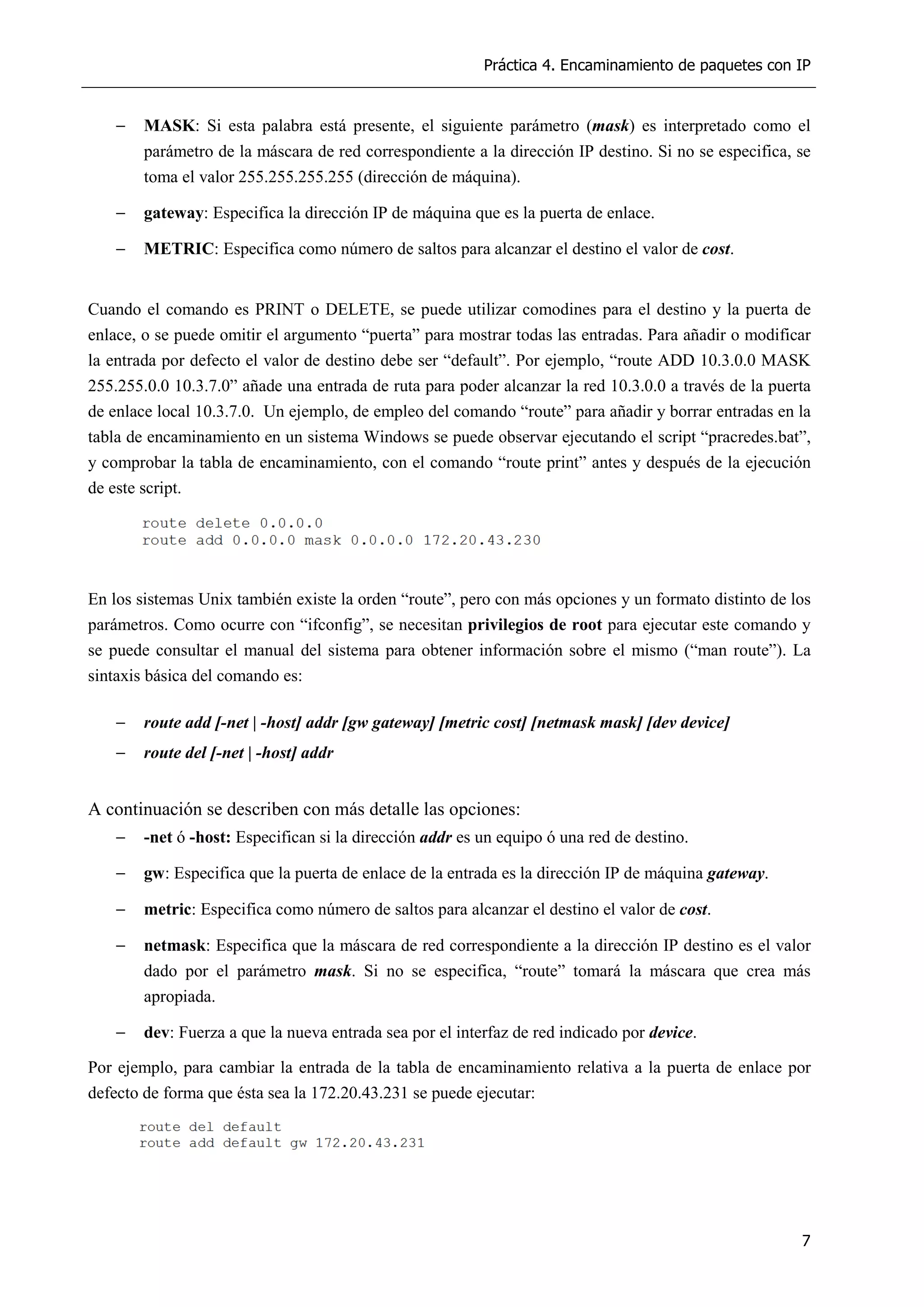 Práctica 4. Encaminamiento de paquetes con IP
7
− MASK: Si esta palabra está presente, el siguiente parámetro (mask) es interpretado como el
parámetro de la máscara de red correspondiente a la dirección IP destino. Si no se especifica, se
toma el valor 255.255.255.255 (dirección de máquina).
− gateway: Especifica la dirección IP de máquina que es la puerta de enlace.
− METRIC: Especifica como número de saltos para alcanzar el destino el valor de cost.
Cuando el comando es PRINT o DELETE, se puede utilizar comodines para el destino y la puerta de
enlace, o se puede omitir el argumento “puerta” para mostrar todas las entradas. Para añadir o modificar
la entrada por defecto el valor de destino debe ser “default”. Por ejemplo, “route ADD 10.3.0.0 MASK
255.255.0.0 10.3.7.0” añade una entrada de ruta para poder alcanzar la red 10.3.0.0 a través de la puerta
de enlace local 10.3.7.0. Un ejemplo, de empleo del comando “route” para añadir y borrar entradas en la
tabla de encaminamiento en un sistema Windows se puede observar ejecutando el script “pracredes.bat”,
y comprobar la tabla de encaminamiento, con el comando “route print” antes y después de la ejecución
de este script.
En los sistemas Unix también existe la orden “route”, pero con más opciones y un formato distinto de los
parámetros. Como ocurre con “ifconfig”, se necesitan privilegios de root para ejecutar este comando y
se puede consultar el manual del sistema para obtener información sobre el mismo (“man route”). La
sintaxis básica del comando es:
− route add [-net | -host] addr [gw gateway] [metric cost] [netmask mask] [dev device]
− route del [-net | -host] addr
A continuación se describen con más detalle las opciones:
− -net ó -host: Especifican si la dirección addr es un equipo ó una red de destino.
− gw: Especifica que la puerta de enlace de la entrada es la dirección IP de máquina gateway.
− metric: Especifica como número de saltos para alcanzar el destino el valor de cost.
− netmask: Especifica que la máscara de red correspondiente a la dirección IP destino es el valor
dado por el parámetro mask. Si no se especifica, “route” tomará la máscara que crea más
apropiada.
− dev: Fuerza a que la nueva entrada sea por el interfaz de red indicado por device.
Por ejemplo, para cambiar la entrada de la tabla de encaminamiento relativa a la puerta de enlace por
defecto de forma que ésta sea la 172.20.43.231 se puede ejecutar:
 