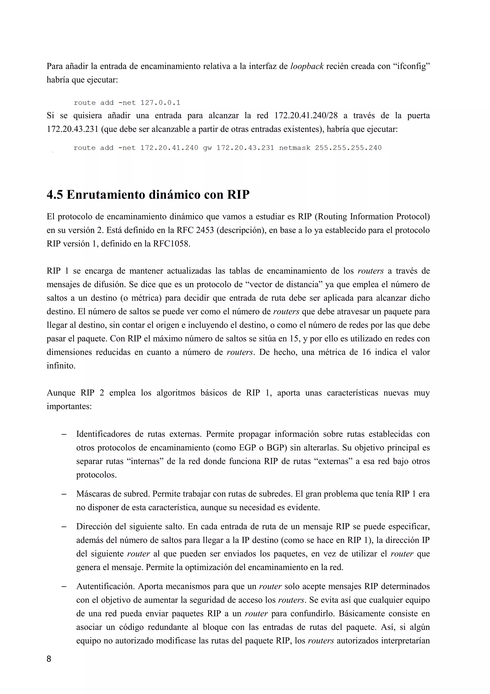 8
Para añadir la entrada de encaminamiento relativa a la interfaz de loopback recién creada con “ifconfig”
habría que ejecutar:
Si se quisiera añadir una entrada para alcanzar la red 172.20.41.240/28 a través de la puerta
172.20.43.231 (que debe ser alcanzable a partir de otras entradas existentes), habría que ejecutar:
4.5 Enrutamiento dinámico con RIP
El protocolo de encaminamiento dinámico que vamos a estudiar es RIP (Routing Information Protocol)
en su versión 2. Está definido en la RFC 2453 (descripción), en base a lo ya establecido para el protocolo
RIP versión 1, definido en la RFC1058.
RIP 1 se encarga de mantener actualizadas las tablas de encaminamiento de los routers a través de
mensajes de difusión. Se dice que es un protocolo de “vector de distancia” ya que emplea el número de
saltos a un destino (o métrica) para decidir que entrada de ruta debe ser aplicada para alcanzar dicho
destino. El número de saltos se puede ver como el número de routers que debe atravesar un paquete para
llegar al destino, sin contar el origen e incluyendo el destino, o como el número de redes por las que debe
pasar el paquete. Con RIP el máximo número de saltos se sitúa en 15, y por ello es utilizado en redes con
dimensiones reducidas en cuanto a número de routers. De hecho, una métrica de 16 indica el valor
infinito.
Aunque RIP 2 emplea los algoritmos básicos de RIP 1, aporta unas características nuevas muy
importantes:
− Identificadores de rutas externas. Permite propagar información sobre rutas establecidas con
otros protocolos de encaminamiento (como EGP o BGP) sin alterarlas. Su objetivo principal es
separar rutas “internas” de la red donde funciona RIP de rutas “externas” a esa red bajo otros
protocolos.
− Máscaras de subred. Permite trabajar con rutas de subredes. El gran problema que tenía RIP 1 era
no disponer de esta característica, aunque su necesidad es evidente.
− Dirección del siguiente salto. En cada entrada de ruta de un mensaje RIP se puede especificar,
además del número de saltos para llegar a la IP destino (como se hace en RIP 1), la dirección IP
del siguiente router al que pueden ser enviados los paquetes, en vez de utilizar el router que
genera el mensaje. Permite la optimización del encaminamiento en la red.
− Autentificación. Aporta mecanismos para que un router solo acepte mensajes RIP determinados
con el objetivo de aumentar la seguridad de acceso los routers. Se evita así que cualquier equipo
de una red pueda enviar paquetes RIP a un router para confundirlo. Básicamente consiste en
asociar un código redundante al bloque con las entradas de rutas del paquete. Así, si algún
equipo no autorizado modificase las rutas del paquete RIP, los routers autorizados interpretarían
 