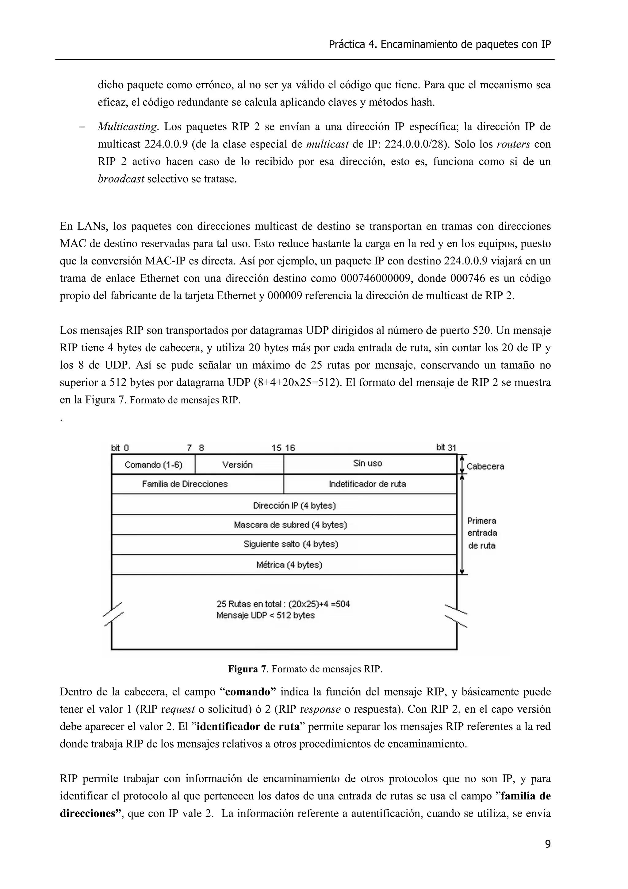 Práctica 4. Encaminamiento de paquetes con IP
9
dicho paquete como erróneo, al no ser ya válido el código que tiene. Para que el mecanismo sea
eficaz, el código redundante se calcula aplicando claves y métodos hash.
− Multicasting. Los paquetes RIP 2 se envían a una dirección IP específica; la dirección IP de
multicast 224.0.0.9 (de la clase especial de multicast de IP: 224.0.0.0/28). Solo los routers con
RIP 2 activo hacen caso de lo recibido por esa dirección, esto es, funciona como si de un
broadcast selectivo se tratase.
En LANs, los paquetes con direcciones multicast de destino se transportan en tramas con direcciones
MAC de destino reservadas para tal uso. Esto reduce bastante la carga en la red y en los equipos, puesto
que la conversión MAC-IP es directa. Así por ejemplo, un paquete IP con destino 224.0.0.9 viajará en un
trama de enlace Ethernet con una dirección destino como 000746000009, donde 000746 es un código
propio del fabricante de la tarjeta Ethernet y 000009 referencia la dirección de multicast de RIP 2.
Los mensajes RIP son transportados por datagramas UDP dirigidos al número de puerto 520. Un mensaje
RIP tiene 4 bytes de cabecera, y utiliza 20 bytes más por cada entrada de ruta, sin contar los 20 de IP y
los 8 de UDP. Así se pude señalar un máximo de 25 rutas por mensaje, conservando un tamaño no
superior a 512 bytes por datagrama UDP (8+4+20x25=512). El formato del mensaje de RIP 2 se muestra
en la Figura 7. Formato de mensajes RIP.
.
Figura 7. Formato de mensajes RIP.
Dentro de la cabecera, el campo “comando” indica la función del mensaje RIP, y básicamente puede
tener el valor 1 (RIP request o solicitud) ó 2 (RIP response o respuesta). Con RIP 2, en el capo versión
debe aparecer el valor 2. El ”identificador de ruta” permite separar los mensajes RIP referentes a la red
donde trabaja RIP de los mensajes relativos a otros procedimientos de encaminamiento.
RIP permite trabajar con información de encaminamiento de otros protocolos que no son IP, y para
identificar el protocolo al que pertenecen los datos de una entrada de rutas se usa el campo ”familia de
direcciones”, que con IP vale 2. La información referente a autentificación, cuando se utiliza, se envía
 
