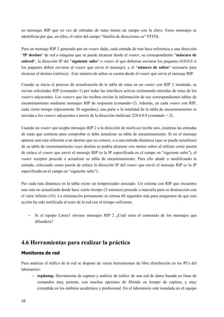 10
en mensajes RIP que en vez de entradas de rutas tienen un campo con la clave. Estos mensajes se
identifican por que, en ellos, el valor del campo “familia de direcciones es” FFFFh.
Para un mensaje RIP 2 generado por un router dado, cada entrada de ruta hace referencia a una dirección
“IP destino“ de red o máquina que se puede alcanzar desde el router, su correspondiente “máscara de
subred“, la dirección IP del “siguiente salto“ o router al que deberían enviarse los paquetes (0.0.0.0 si
los paquetes deben enviarse al router que envía el mensaje), y el “número de saltos“ necesario para
alcanzar el destino (métrica). Este número de saltos se cuenta desde el router que envía el mensaje RIP.
Cuando se inicia el proceso de actualización de la tabla de rutas en un router con RIP 2 instalado, se
envían solicitudes RIP (comando=1) por todas las interfaces activas reclamando entradas de rutas de los
routers adyacentes. Los routers que las reciben envían la información de sus correspondientes tablas de
encaminamiento mediante mensajes RIP de respuesta (comando=2). Además, en cada router con RIP,
cada cierto tiempo (típicamente 30 segundos), una parte o la totalidad de la tabla de encaminamiento es
enviada a los routers adyacentes a través de la dirección multicast 224.0.0.9 (comando = 2).
Cuando un router que acepta mensajes RIP 2 a la dirección de multicast recibe uno, examina las entradas
de rutas que contiene para comprobar si debe actualizar su tabla de encaminamiento. Si en el mensaje
aparece una ruta referente a un destino que no conoce, o a una entrada dinámica (que se puede actualizar)
de su tabla de encaminamiento cuyo destino se podría alcanzar con menos saltos al utilizar como puerta
de enlace el router que envió el mensaje RIP (o la IP especificada en el campo en “siguiente salto”), el
router receptor procede a actualizar su tabla de encaminamiento. Para ello añade o modificando la
entrada, colocando como puerta de enlace la dirección IP del router que envió el mensaje RIP (o la IP
especificada en el campo en “siguiente salto”).
Por cada ruta dinámica en la tabla existe un temporizador asociado. Un sistema con RIP que encuentra
una ruta no actualizada desde hace cierto tiempo (3 minutos) procede a marcarla para su destrucción con
el valor infinito (16). La eliminación permanente se retrasa 60 segundos más para asegurarse de que esta
acción ha sido notificada al resto de la red con el tiempo suficiente.
− Si el equipo Linux1 enviase mensajes RIP 2 ¿Cuál sería el contenido de los mensajes que
difundiría?
4.6 Herramientas para realizar la práctica
Monitores de red
Para analizar el tráfico de la red se dispone de varias herramientas de libre distribución en los PCs del
laboratorio:
− tcpdump. Herramienta de captura y análisis de tráfico de una red de datos basada en línea de
comandos muy potente, con muchas opciones de filtrado en tiempo de captura, y muy
extendida en los ámbitos académico y profesional. En el laboratorio está instalada en el equipo
 