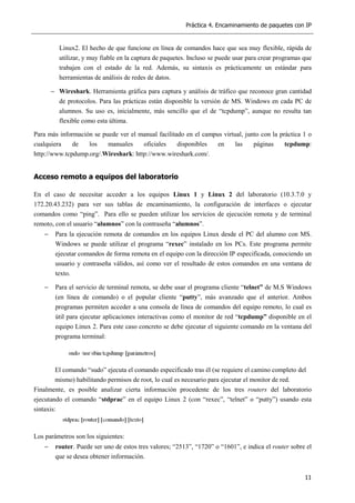 Práctica 4. Encaminamiento de paquetes con IP
11
Linux2. El hecho de que funcione en línea de comandos hace que sea muy flexible, rápida de
utilizar, y muy fiable en la captura de paquetes. Incluso se puede usar para crear programas que
trabajen con el estado de la red. Además, su sintaxis es prácticamente un estándar para
herramientas de análisis de redes de datos.
− Wireshark. Herramienta gráfica para captura y análisis de tráfico que reconoce gran cantidad
de protocolos. Para las prácticas están disponible la versión de MS. Windows en cada PC de
alumnos. Su uso es, inicialmente, más sencillo que el de “tcpdump”, aunque no resulta tan
flexible como esta última.
Para más información se puede ver el manual facilitado en el campus virtual, junto con la práctica 1 o
cualquiera de los manuales oficiales disponibles en las páginas tcpdump:
http://www.tcpdump.org/.Wireshark: http://www.wireshark.com/.
Acceso remoto a equipos del laboratorio
En el caso de necesitar acceder a los equipos Linux 1 y Linux 2 del laboratorio (10.3.7.0 y
172.20.43.232) para ver sus tablas de encaminamiento, la configuración de interfaces o ejecutar
comandos como “ping”. Para ello se pueden utilizar los servicios de ejecución remota y de terminal
remoto, con el usuario “alumnos” con la contraseña “alumnos”.
− Para la ejecución remota de comandos en los equipos Linux desde el PC del alumno con MS.
Windows se puede utilizar el programa “rexec” instalado en los PCs. Este programa permite
ejecutar comandos de forma remota en el equipo con la dirección IP especificada, conociendo un
usuario y contraseña válidos, así como ver el resultado de estos comandos en una ventana de
texto.
− Para el servicio de terminal remota, se debe usar el programa cliente “telnet” de M.S Windows
(en línea de comando) o el popular cliente “putty”, más avanzado que el anterior. Ambos
programas permiten acceder a una consola de línea de comandos del equipo remoto, lo cual es
útil para ejecutar aplicaciones interactivas como el monitor de red “tcpdump” disponible en el
equipo Linux 2. Para este caso concreto se debe ejecutar el siguiente comando en la ventana del
programa terminal:
El comando “sudo” ejecuta el comando especificado tras él (se requiere el camino completo del
mismo) habilitando permisos de root, lo cual es necesario para ejecutar el monitor de red.
Finalmente, es posible analizar cierta información procedente de los tres routers del laboratorio
ejecutando el comando “stdprac” en el equipo Linux 2 (con “rexec”, “telnet” o “putty”) usando esta
sintaxis:
Los parámetros son los siguientes:
− router. Puede ser uno de estos tres valores; “2513”, “1720” o “1601”, e indica el router sobre el
que se desea obtener información.
 
