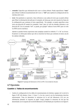 12
− comando. Especifica que información del router se desea obtener. Puede especificarse “rutas”
para obtener la tabla de encaminamiento del router, o “intf” para explorar la configuración de los
interfaces del router.
− texto. Este parámetro es opcional, y hace referencia a una cadena de texto que se puede utilizar
para filtrar la información devuelta por el comando, de forma que este solo muestra las líneas de
la configuración que contienen el texto especificado. Por ejemplo, se puede especificar como
texto una dirección IP usando los comandos “rutas” para ver solo las entradas referentes a esa
dirección IP. Con el comando “intf”, se puede, por ejemplo” indicar el texto MTU para ver sólo
los MTUs de los interfaces.
Además se pueden formar expresiones más complejas usando los símbolos “|” o “&” en el texto.
El primero se utiliza para indicar que sólo se muestren las líneas que contienen al menos una de
las cadenas indicadas.
Figura 8. Topología del laboratorio L24 de la EPS. Universidad de Alicante.
4.7 Ejercicios
Cuestión 1. Tablas de encaminamiento
− Analiza la configuración de las tablas de encaminamiento de distintos equipos de la red de la
figura 8 (PC del alumno, Linux 1, Linux 2 y los tres routers) con las herramientas descritas
anteriormente. Trata de determinar la estructura de la red del laboratorio L24 con esa
información pintando su esquema en papel. Luego compara la estructura de red que has
determinado con el esquema de la red del laboratorio L24 facilitado por el profesor en la figura 8.
 