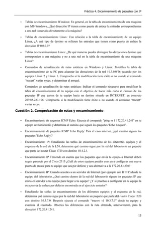 Práctica 4. Encaminamiento de paquetes con IP
13
− Tablas de encaminamiento Windows: En general, en la tabla de encaminamiento de una maquina
con MS-Windows, ¿Qué dirección IP tienen como puerta de enlace la entradas correspondientes
a una red conectada directamente a la máquina?
− Tablas de encaminamiento Linux: Con relación a la tabla de encaminamiento de un equipo
Linux, ¿A qué tipo de destino se refieren las entradas que tienen como puerta de enlace la
dirección IP 0.0.0.0?
− Tablas de encaminamiento Linux: ¿De qué maneras puedes distinguir las direcciones destino que
corresponden a una máquina y no a una red en la tabla de encaminamiento de una máquina
Linux?
− Comandos de actualización de rutas estáticas en Windows y Linux: Modifica la tabla de
encaminamiento de tu PC para alcanzar las direcciones de la red 10.3.0.0/16 pasando por los
equipos Linux 2 y Linux 1. Comprueba si la modificación tiene éxito o no usando el comando
“tracert” varias veces, y determinar el porqué.
Comandos de actualización de rutas estáticas: Indicar el comando necesario para modificar la
tabla de encaminamiento de tu equipo con el objetivo de hacer más corto el camino de los
paquetes IP que parten de tu equipo hacia un destino situado en INTERNET, en concreto
209.85.227.106. Comprueba si la modificación tiene éxito o no usando el comando "tracert"
varias veces.
Cuestión 2. Comprobación de rutas y encaminamiento
− Encaminamiento de paquetes ICMP Echo: Ejecuta el compando "ping -n 1 172.20.41.241" en tu
equipo del laboratorio y determina el camino que siguen los paquetes 'Echo Request'.
− Encaminamiento de paquetes ICMP Echo Reply: Para el caso anterior, ¿qué camino siguen los
paquetes 'Echo Reply'?
− Encaminamiento IP: Estudiando las tablas de encaminamiento de los diferentes equipos y el
esquema de la red de la L24, determina qué camino sigue por la red del laboratorio un paquete
que parte del router Cisco 1720 con destino 10.4.2.1.
− Encaminamiento IP Teniendo en cuenta que los paquetes que envía tu equipo a Internet deben
seguir pasando por el Cisco 2513 ¿Cuál de estos equipos puedes usar para configurar una nueva
puerta de enlace para tu equipo que sea por defecto y sea alternativa a la 172.20.43.230?
− Encaminamiento IP: Cuando accedes a un servidor de Internet (por ejemplo con HTTP) desde tu
equipo del laboratorio, ¿Qué camino dentro de la red del laboratorio siguen los paquetes IP que
envía el servidor a tu equipo para llegar a tu equipo? ¿Y si pruebas a configurar en tu equipo la
otra puerta de enlace por defecto encontrada en el ejercicio anterior?
− Estudiando las tablas de encaminamiento de los diferentes equipos y el esquema de la red,
determina qué camino sigue por la red del laboratorio un paquete que parte del router Cisco 1720
con destino 10.3.7.0. Después ejecuta el comando “tracert –d 10.3.7.0” desde tu equipo y
examina el resultado. Observa las diferencias con la ruta obtenida, anteriormente, para la
dirección 172.20.41.241.
 