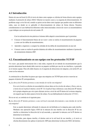 2
4.1 Introducción
Dentro de una red local (LAN) el envío de datos entre equipos se efectúa de forma directa entre equipos
mediante el protocolo de enlace (MAC Ethernet en nuestro caso) y su esquema de direccionamiento. El
problema surge a nivel de red, cuando se quiere enviar datos entre equipos que pueden estar en diferentes
redes, caso en donde no es aplicable el direccionamiento de enlace de forma directa. Nosotros
consideraremos el caso habitual de diferentes redes interconectadas a través de routers (o encaminadores)
y que trabajan con un protocolo de red común: IP.
Con la realización de esta práctica el alumno debe adquirir conocimientos que le permitan:
• Conocer el funcionamiento básico de un router: como se realiza el encaminamiento de paquetes
y como son las tablas de encaminamiento.
• Aprender a organizar y a asignar las entradas de las tablas de encaminamiento en una red.
• Conocer como se realiza la gestión dinámica de tablas de encaminamiento mediante el protocolo
de enrutamiento dinámico RIP.
4.2. Encaminamiento en un equipo con los protocolos TCP/IP
Un router, que puede interconectar dos o más redes, requiere de un método de encaminamiento que le
permita determinar hacia donde debe reenviar un paquete recibido por uno de sus interfaces, o generado
en el mismo equipo. Para ello debe basarse en el esquema de direcciones de máquina y de red de IP, así
como en las máscaras.
A continuación se describen los pasos que sigue una máquina con TCP/IP para enviar o reenviar un
paquete al destino IP correspondiente.
A.¿La dirección IP destino pertenece a una interfaz de red de esta máquina?
Si es así el envío se efectúa sin necesidad de colocar datos en los niveles de enlace y físico, esto es,
a través de un loopback interno a nivel IP. Un loopback hace referencia a una dirección IP interna
de la propia máquina que sirve para efectuar envíos a nivel de red IP dentro de la misma máquina,
sin requerir que los datos pasen al nivel de enlace. Se usa habitualmente la dirección 127.0.0.1.
De no ser así, se continúa en el siguiente paso.
B.¿La dirección IP destino pertenece a una red local conectada directamente a una interfaz de red de
esta máquina?
Esto se puede determinar utilizando la máscara de red definida en la máquina para cada interfaz.
Mediante una operación lógica AND de la máscara de una interfaz con la dirección IP de esa
interfaz se determina la dirección de la red asociada, y operando la máscara con la IP destino se
determina la red destino.
Si coinciden, para alguna interfaz, el destino está en la red local de esa interfaz, y el envío se
efectúa directamente tras aplicar el protocolo ARP para determinar la dirección MAC del destino.
 