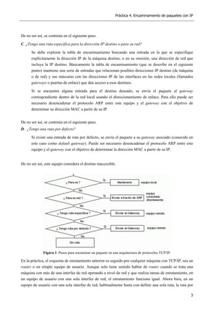Práctica 4. Encaminamiento de paquetes con IP
3
De no ser así, se continúa en el siguiente paso.
C. ¿Tengo una ruta especifica para la dirección IP destino o para su red?
Se debe explorar la tabla de encaminamiento buscando una entrada en la que se especifique
explícitamente la dirección IP de la máquina destino, o en su omisión, una dirección de red que
incluya la IP destino. Básicamente la tabla de encaminamiento (que se describe en el siguiente
punto) mantiene una serie de entradas que relacionan posibles direcciones IP destino (de máquina
o de red) y sus máscaras con las direcciones IP de las interfaces en las redes locales (llamados
gateways o puertas de enlace) que dan acceso a esos destinos.
Si se encuentra alguna entrada para el destino deseado, se envía el paquete al gateway
correspondiente dentro de la red local usando el direccionamiento de enlace. Para ello puede ser
necesario desencadenar el protocolo ARP entre este equipo y el gateway con el objetivo de
determinar su dirección MAC a partir de su IP.
De no ser así, se continúa en el siguiente paso.
D. ¿Tengo una ruta por defecto?
Si existe una entrada de ruta por defecto, se envía el paquete a su gateway asociado (conocido en
este caso como default gateway). Puede ser necesario desencadenar el protocolo ARP entre este
equipo y el gateway con el objetivo de determinar la dirección MAC a partir de su IP.
De no ser así, este equipo considera el destino inaccesible.
Figura 1. Pasos para encaminar un paquete en una arquitectura de protocolos TCP/IP.
En la práctica, el esquema de enrutamiento anterior es seguido por cualquier máquina con TCP/IP, sea un
router o un simple equipo de usuario. Aunque solo tiene sentido hablar de router cuando se trata una
máquina con más de una interfaz de red operando a nivel de red y que realiza tareas de enrutamiento, en
un equipo de usuario con una sola interfaz de red, el enrutamiento funciona igual. Ahora bien, en un
equipo de usuario con una sola interfaz de red, habitualmente basta con definir una sola ruta, la ruta por
 