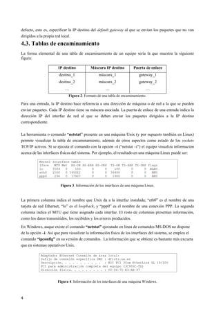 4
defecto, esto es, especificar la IP destino del default gateway al que se envían los paquetes que no van
dirigidos a la propia red local.
4.3. Tablas de encaminamiento
La forma elemental de una tabla de encaminamiento de un equipo sería la que muestra la siguiente
figura:
IP destino Máscara IP destino Puerta de enlace
destino_1
destino_2
…
máscara_1
máscara_2
…
gateway_1
gateway_2
…
Figura 2. Formato de una tabla de encaminamiento.
Para una entrada, la IP destino hace referencia a una dirección de máquina o de red a la que se pueden
enviar paquetes. Cada IP destino tiene su máscara asociada. La puerta de enlace de una entrada indica la
dirección IP del interfaz de red al que se deben enviar los paquetes dirigidos a la IP destino
correspondiente.
La herramienta o comando “netstat” presente en una máquina Unix (y por supuesto también en Linux)
permite visualizar la tabla de encaminamiento, además de otros aspectos como estado de los sockets
TCP/IP activos. Si se ejecuta el comando con la opción –i (“netstat –i”) el equipo visualiza información
acerca de las interfaces físicas del sistema. Por ejemplo, el resultado en una máquina Linux puede ser:
Figura 3. Información de los interfaces de una máquina Linux.
La primera columna indica el nombre que Unix da a la interfaz instalada; “eth0” es el nombre de una
tarjeta de red Ethernet, “lo” es el loopback, y “ppp0” es el nombre de una conexión PPP. La segunda
columna indica el MTU que tiene asignado cada interfaz. El resto de columnas presentan información,
como los datos transmitidos, los recibidos y los errores producidos.
En Windows, auque existe el comando “netstat” ejecutado en línea de comandos MS-DOS no dispone
de la opción –i. Así que para visualizar la información física de los interfaces del sistema, se emplea el
comando “ipconfig” en su versión de comandos. La información que se obtiene es bastante más excueta
que en sistemas operativos Unix.
Figura 4. Información de los interfaces de una máquina Windows.
 