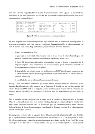 Práctica 4. Encaminamiento de paquetes con IP
5
Con otras opciones se puede obtener la tabla de encaminamiento actual (opción -r), mostrando las
direcciones IP con notación decimal (opción -n). Así, el resultado de ejecutar el comando “netstat –rn”
en una máquina Linux podría ser:
Figura 5. Tabla de encaminamiento de una máquina Linux.
En otras máquinas Unix el resultado puede ser algo diferente, pero la información más importante, la
descrita a continuación, suele estar presente. La columna Genmask especifica la máscara asociada con
cada IP destino. En el campo flags (indicadores) pueden aparecer 5 valores diferentes:
− U (up). La ruta está en servicio.
− G (gateway). El destino de la ruta se alcanza a través de una puerta de enlace. Si este flag no está
activado, el destino está conectado directamente al equipo en la misma LAN.
− H (host). El destino hace referencia a otra máquina, esto es, el destino es una dirección de
máquina completa. La no existencia de este indicador implica que la ruta incluye otra red, y el
destino es una dirección de red (o de subred).
− D (directed). La ruta ha sido creada tras recibirse un error ICMP de redirección (mecanismo que
se activa durante la emisión de un datagrama IP a un router cuando debería de haberse enviado a
otro de la misma red).
− M (modified). La ruta ha sido modificada por una redirección.
El flag G tiene una especial importancia por cuanto permite distinguir entre una ruta directa y otra
indirecta. La diferencia entre ellas reside en que un datagrama IP dirigido por una ruta directa posee a la
vez las direcciones MAC e IP de la máquina destino, mientras que un paquete emitido sobre una ruta
indirecta posee la dirección IP del destino pero la dirección MAC del próximo router que es la puerta de
enlace.
Para el ejemplo anterior, supóngase que se desea enviar o reenviar un datagrama con la dirección
10.3.2.0. La búsqueda tendrá éxito en la primera entrada y el datagrama será enviado por la interfaz física
local “ppp0” que tiene dirección 10.3.7.0. Nótese que, para las conexiones punto a punto, conviene
definir el destino de forma absoluta, es decir, especificando la dirección completa de la máquina destino
en cada extremo de la conexión.
Los datagramas enviados sobre el segmento de red Ethernet conectado a la interfaz eth0 están definidos
por la segunda entrada donde aparece la dirección de red destino 172.20.41.240 y la puerta de enlace
0.0.0.0 para indicar que a esta red se accede directamente a través del interfaz de red “eth0” Lo mismo
ocurre para la red 10.3.0.0 de la tercera entrada, sólo que con el interfaz “ppp0”. La cuarta entrada
 