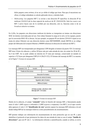 Práctica 4. Encaminamiento de paquetes con IP
9
dicho paquete como erróneo, al no ser ya válido el código que tiene. Para que el mecanismo sea
eficaz, el código redundante se calcula aplicando claves y métodos hash.
− Multicasting. Los paquetes RIP 2 se envían a una dirección IP específica; la dirección IP de
multicast 224.0.0.9 (de la clase especial de multicast de IP: 224.0.0.0/28). Solo los routers con
RIP 2 activo hacen caso de lo recibido por esa dirección, esto es, funciona como si de un
broadcast selectivo se tratase.
En LANs, los paquetes con direcciones multicast de destino se transportan en tramas con direcciones
MAC de destino reservadas para tal uso. Esto reduce bastante la carga en la red y en los equipos, puesto
que la conversión MAC-IP es directa. Así por ejemplo, un paquete IP con destino 224.0.0.9 viajará en un
trama de enlace Ethernet con una dirección destino como 000746000009, donde 000746 es un código
propio del fabricante de la tarjeta Ethernet y 000009 referencia la dirección de multicast de RIP 2.
Los mensajes RIP son transportados por datagramas UDP dirigidos al número de puerto 520. Un mensaje
RIP tiene 4 bytes de cabecera, y utiliza 20 bytes más por cada entrada de ruta, sin contar los 20 de IP y
los 8 de UDP. Así se pude señalar un máximo de 25 rutas por mensaje, conservando un tamaño no
superior a 512 bytes por datagrama UDP (8+4+20x25=512). El formato del mensaje de RIP 2 se muestra
en la Figura 7. Formato de mensajes RIP.
.
Figura 7. Formato de mensajes RIP.
Dentro de la cabecera, el campo “comando” indica la función del mensaje RIP, y básicamente puede
tener el valor 1 (RIP request o solicitud) ó 2 (RIP response o respuesta). Con RIP 2, en el capo versión
debe aparecer el valor 2. El ”identificador de ruta” permite separar los mensajes RIP referentes a la red
donde trabaja RIP de los mensajes relativos a otros procedimientos de encaminamiento.
RIP permite trabajar con información de encaminamiento de otros protocolos que no son IP, y para
identificar el protocolo al que pertenecen los datos de una entrada de rutas se usa el campo ”familia de
direcciones”, que con IP vale 2. La información referente a autentificación, cuando se utiliza, se envía
 